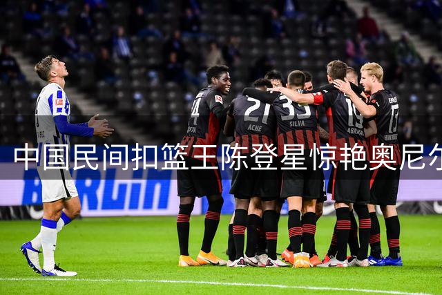 中国民间扣篮王陈登星惊艳奥尼尔节目 1米75飞人斩获9.31高分