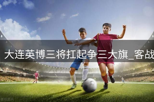 大连英博三将扛起争三大旗 客战浙江迎赛季关键转折点